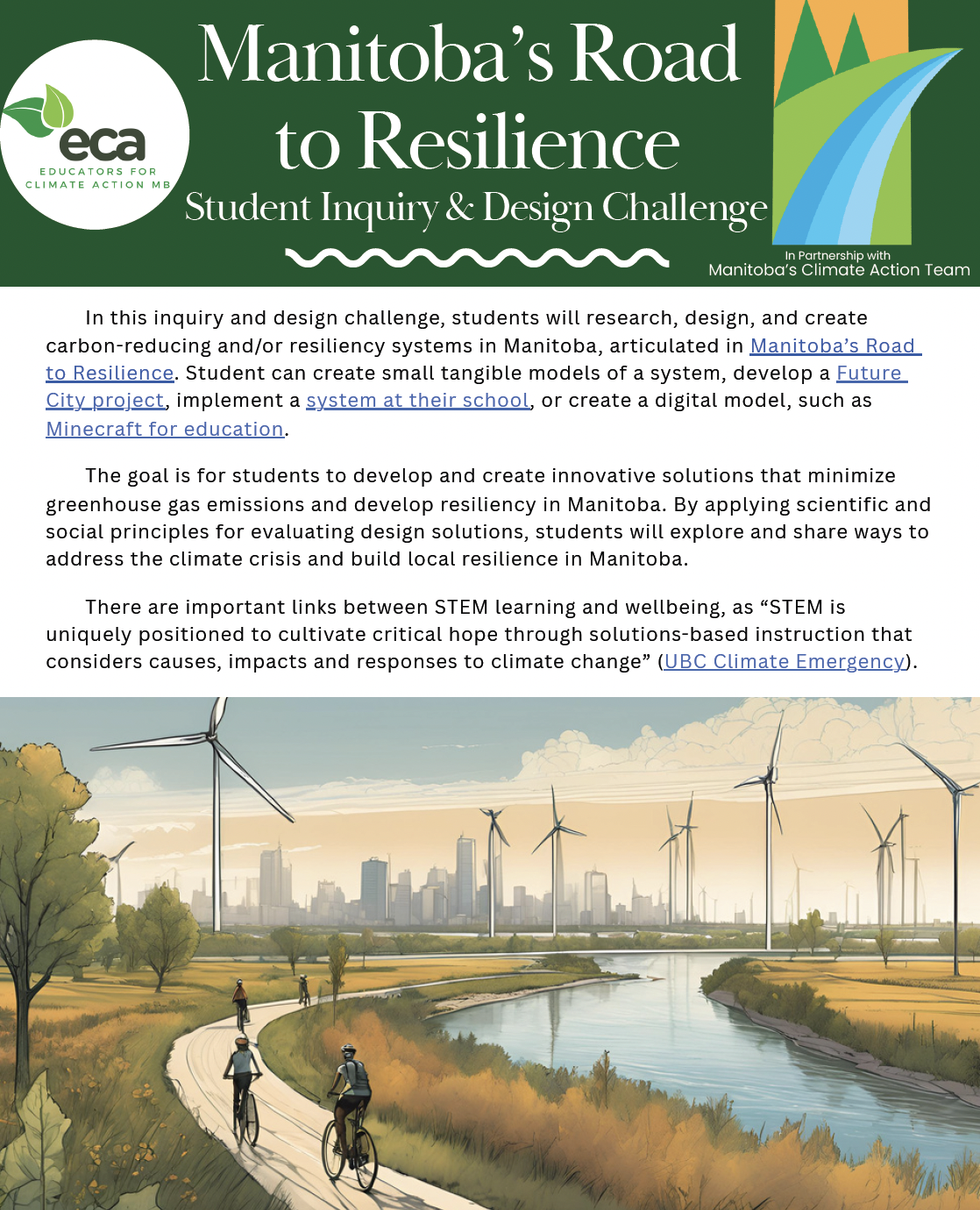 This is the front cover of the student design challenge. At the top is a green banner with background text that says, "Manitoba's Road to Resilience: Student Inquiry and Design Challenge". On the left is an Educators for Climate Action logo and on the right is the Manitoba's Climate Action Team logo.</p>
<p>Below the header banner is text describing what the project is, and at the bottom there's an image of a river with a bike path beside it. All around it there are windmills. 